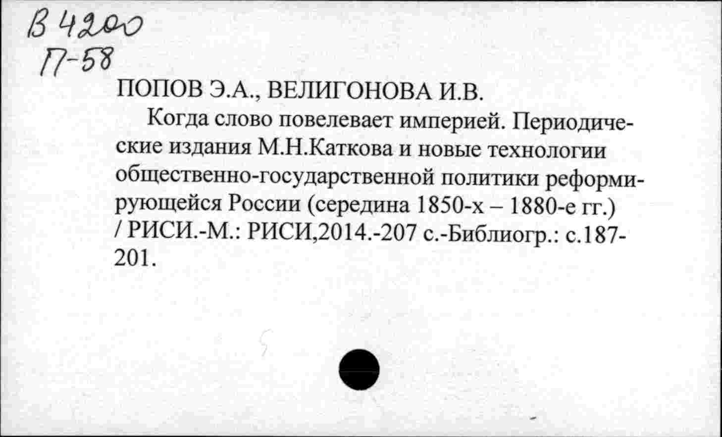 ﻿ПОПОВ Э.А., ВЕЛИГОНОВА И.В.
Когда слово повелевает империей. Периодические издания М.Н.Каткова и новые технологии общественно-государственной политики реформирующейся России (середина 1850-х - 1880-е гг.) / РИСИ.-М.: РИСИ,2014.-207 с.-Библиогр.: с.187-201.